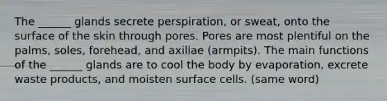 The ______ glands secrete perspiration, or sweat, onto the surface of the skin through pores. Pores are most plentiful on the palms, soles, forehead, and axillae (armpits). The main functions of the ______ glands are to cool the body by evaporation, excrete waste products, and moisten surface cells. (same word)