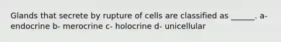 Glands that secrete by rupture of cells are classified as ______. a- endocrine b- merocrine c- holocrine d- unicellular