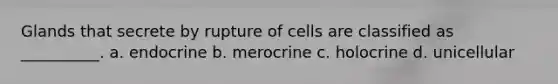 Glands that secrete by rupture of cells are classified as __________. a. endocrine b. merocrine c. holocrine d. unicellular