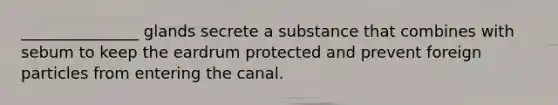 _______________ glands secrete a substance that combines with sebum to keep the eardrum protected and prevent foreign particles from entering the canal.