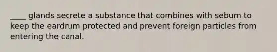 ____ glands secrete a substance that combines with sebum to keep the eardrum protected and prevent foreign particles from entering the canal.