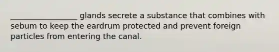 _________________ glands secrete a substance that combines with sebum to keep the eardrum protected and prevent foreign particles from entering the canal.