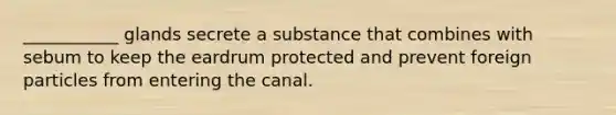 ___________ glands secrete a substance that combines with sebum to keep the eardrum protected and prevent foreign particles from entering the canal.