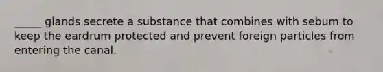 _____ glands secrete a substance that combines with sebum to keep the eardrum protected and prevent foreign particles from entering the canal.