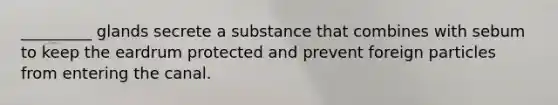 _________ glands secrete a substance that combines with sebum to keep the eardrum protected and prevent foreign particles from entering the canal.