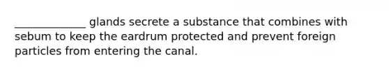 _____________ glands secrete a substance that combines with sebum to keep the eardrum protected and prevent foreign particles from entering the canal.