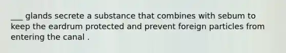 ___ glands secrete a substance that combines with sebum to keep the eardrum protected and prevent foreign particles from entering the canal .