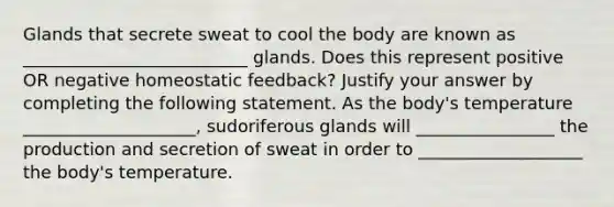 Glands that secrete sweat to cool the body are known as __________________________ glands. Does this represent positive OR negative homeostatic feedback? Justify your answer by completing the following statement. As the body's temperature ____________________, sudoriferous glands will ________________ the production and secretion of sweat in order to ___________________ the body's temperature.