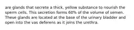 are glands that secrete a thick, yellow substance to nourish the sperm cells. This secretion forms 60% of the volume of semen. These glands are located at the base of the urinary bladder and open into the vas deferens as it joins the urethra.