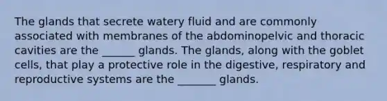 The glands that secrete watery fluid and are commonly associated with membranes of the abdominopelvic and thoracic cavities are the ______ glands. The glands, along with the goblet cells, that play a protective role in the digestive, respiratory and reproductive systems are the _______ glands.