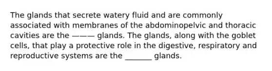 The glands that secrete watery fluid and are commonly associated with membranes of the abdominopelvic and thoracic cavities are the ——— glands. The glands, along with the goblet cells, that play a protective role in the digestive, respiratory and reproductive systems are the _______ glands.