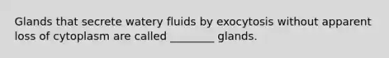 Glands that secrete watery fluids by exocytosis without apparent loss of cytoplasm are called ________ glands.