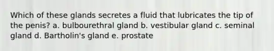 Which of these glands secretes a fluid that lubricates the tip of the penis? a. bulbourethral gland b. vestibular gland c. seminal gland d. Bartholin's gland e. prostate