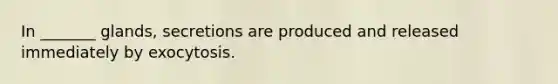 In _______ glands, secretions are produced and released immediately by exocytosis.