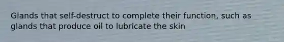 Glands that self-destruct to complete their function, such as glands that produce oil to lubricate the skin