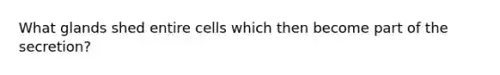 What glands shed entire cells which then become part of the secretion?