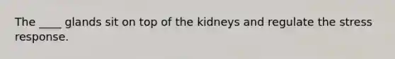 The ____ glands sit on top of the kidneys and regulate the stress response.