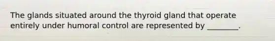 The glands situated around the thyroid gland that operate entirely under humoral control are represented by ________.