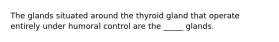 The glands situated around the thyroid gland that operate entirely under humoral control are the _____ glands.