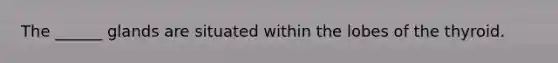 The ______ glands are situated within the lobes of the thyroid.