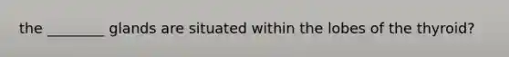 the ________ glands are situated within the lobes of the thyroid?