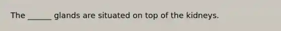 The ______ glands are situated on top of the kidneys.