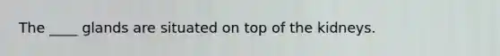 The ____ glands are situated on top of the kidneys.