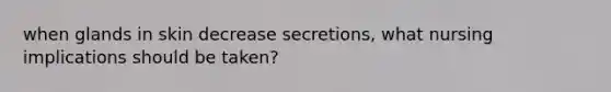 when glands in skin decrease secretions, what nursing implications should be taken?