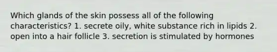 Which glands of the skin possess all of the following characteristics? 1. secrete oily, white substance rich in lipids 2. open into a hair follicle 3. secretion is stimulated by hormones