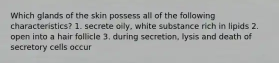 Which glands of the skin possess all of the following characteristics? 1. secrete oily, white substance rich in lipids 2. open into a hair follicle 3. during secretion, lysis and death of secretory cells occur