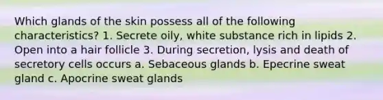 Which glands of the skin possess all of the following characteristics? 1. Secrete oily, white substance rich in lipids 2. Open into a hair follicle 3. During secretion, lysis and death of secretory cells occurs a. Sebaceous glands b. Epecrine sweat gland c. Apocrine sweat glands