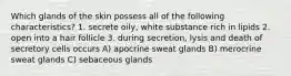 Which glands of the skin possess all of the following characteristics? 1. secrete oily, white substance rich in lipids 2. open into a hair follicle 3. during secretion, lysis and death of secretory cells occurs A) apocrine sweat glands B) merocrine sweat glands C) sebaceous glands