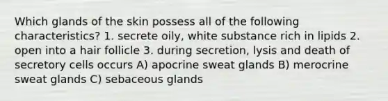 Which glands of the skin possess all of the following characteristics? 1. secrete oily, white substance rich in lipids 2. open into a hair follicle 3. during secretion, lysis and death of secretory cells occurs A) apocrine sweat glands B) merocrine sweat glands C) sebaceous glands