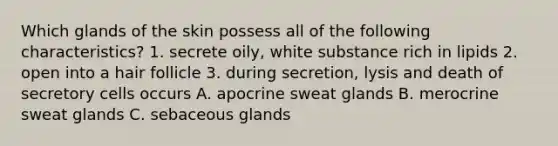 Which glands of the skin possess all of the following characteristics? 1. secrete oily, white substance rich in lipids 2. open into a hair follicle 3. during secretion, lysis and death of secretory cells occurs A. apocrine sweat glands B. merocrine sweat glands C. sebaceous glands