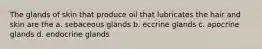 The glands of skin that produce oil that lubricates the hair and skin are the a. sebaceous glands b. eccrine glands c. apocrine glands d. endocrine glands