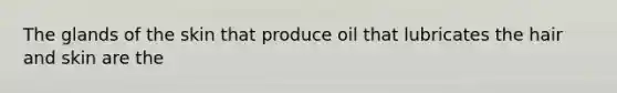 The glands of the skin that produce oil that lubricates the hair and skin are the