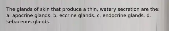 The glands of skin that produce a thin, watery secretion are the: a. apocrine glands. b. eccrine glands. c. endocrine glands. d. sebaceous glands.