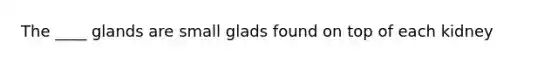 The ____ glands are small glads found on top of each kidney