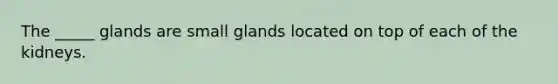 The _____ glands are small glands located on top of each of the kidneys.