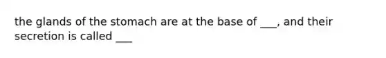 the glands of the stomach are at the base of ___, and their secretion is called ___