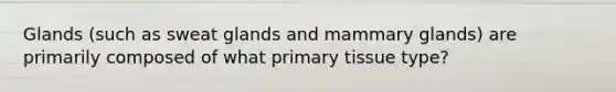 Glands (such as sweat glands and mammary glands) are primarily composed of what primary tissue type?