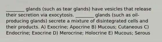 ________ glands (such as tear glands) have vesicles that release their secretion via exocytosis. ________ glands (such as oil-producing glands) secrete a mixture of disintegrated cells and their products. A) Exocrine; Apocrine B) Mucous; Cutaneous C) Endocrine; Exocrine D) Merocrine; Holocrine E) Mucous; Serous