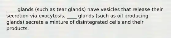 ____ glands (such as tear glands) have vesicles that release their secretion via exocytosis. ____ glands (such as oil producing glands) secrete a mixture of disintegrated cells and their products.