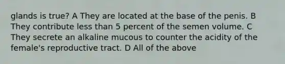 glands is true? A They are located at the base of the penis. B They contribute <a href='https://www.questionai.com/knowledge/k7BtlYpAMX-less-than' class='anchor-knowledge'>less than</a> 5 percent of the semen volume. C They secrete an alkaline mucous to counter the acidity of the female's reproductive tract. D All of the above