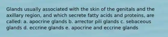 Glands usually associated with the skin of the genitals and the axillary region, and which secrete fatty acids and proteins, are called: a. apocrine glands b. arrector pili glands c. sebaceous glands d. eccrine glands e. apocrine and eccrine glands