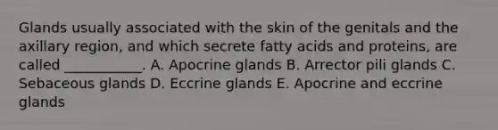 Glands usually associated with the skin of the genitals and the axillary region, and which secrete fatty acids and proteins, are called ___________. A. Apocrine glands B. Arrector pili glands C. Sebaceous glands D. Eccrine glands E. Apocrine and eccrine glands