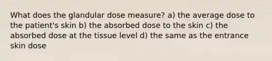 What does the glandular dose measure? a) the average dose to the patient's skin b) the absorbed dose to the skin c) the absorbed dose at the tissue level d) the same as the entrance skin dose