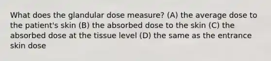 What does the glandular dose measure? (A) the average dose to the patient's skin (B) the absorbed dose to the skin (C) the absorbed dose at the tissue level (D) the same as the entrance skin dose