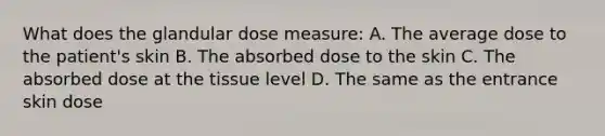 What does the glandular dose measure: A. The average dose to the patient's skin B. The absorbed dose to the skin C. The absorbed dose at the tissue level D. The same as the entrance skin dose