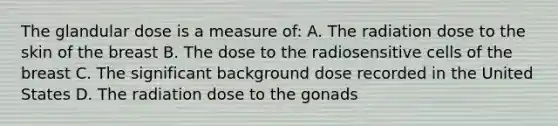 The glandular dose is a measure of: A. The radiation dose to the skin of the breast B. The dose to the radiosensitive cells of the breast C. The significant background dose recorded in the United States D. The radiation dose to the gonads